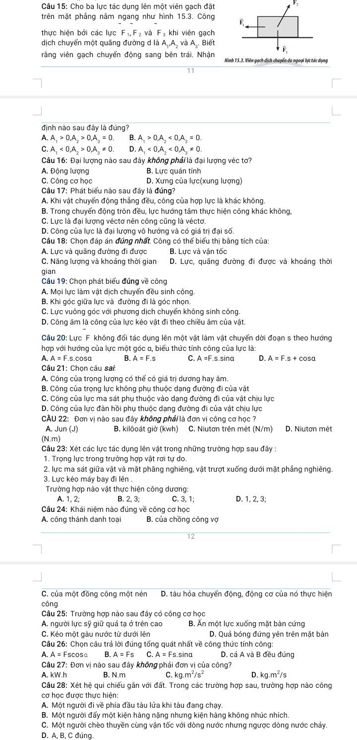 Cho ba lực tác dụng lên một viên gạch đặt
F_2
trên mặt phẳng nằm ngang như hình 15.3. Công 
thực hiện bởi các lực F_1,F_2 và F_3khi viên gạch
dịch chuyển một quãng đường d là A_1,A_2 và A_3. Biết
vằng viên gạch chuyển động sang bên trái. Nhận Hình 15.3. Viên gạch dịch chuyển do ngoại lực tác dụng
11
định nào sau đây là đúng?
A. A_1>0,A_2>0,A_3=0. B. A_1>0,A_2<0,A_3=0.
C. A_1<0,A_2>0,A_3!= 0 D. A_1<0,A_2<0,A_3!= 0
Câu 16: Đại lượng nào sau đây không phải là đại lượng véc tơ?
A. Động lượng B. Lực quán tính
C. Công cơ học D. Xưng của lực(xung lượng)
Câu 17: Phát biểu nào sau đây là đúng?
A. Khi vật chuyển động thắng đều, công của hợp lực là khác không.
B. Trong chuyển động tròn đều, lực hướng tâm thực hiện công khác không,
C. Lực là đại lượng véctơ nên công cũng là véctơ.
D. Công của lực là đại lượng vô hướng và có giá trị đại số.
Câu 18: Chọn đáp án đúng nhất. Công có thể biểu thị bằng tích của:
A. Lực và quãng đường đi được B. Lực và vận tốc
C. Năng lượng và khoảng thời gian D. Lực, quãng đường đi được và khoảng thời
gian
Câu 19: Chọn phát biểu đúng về công
A. Mọi lực làm vật dịch chuyển đều sinh công
B. Khi góc giữa lực và đường đi là góc nhọn.
C. Lực vuông góc với phương dịch chuyển không sinh công.
D. Công âm là công của lực kéo vật đi theo chiều âm của vật.
Câu 20: Lực F không đổi tác dụng lên một vật làm vật chuyển dời đoạn s theo hướng
hợp với hướng của lực một góc α, biểu thức tính công của lực là:
A. A=F. s.cosɑ B. A=F.s C. A =F.s.sina D. A=F.s+cc sa
Câu 21: Chọn câu sai:
A. Công của trọng lượng có thể có giá trị dương hay âm.
B. Công của trọng lực không phụ thuộc dạng đường đi của vật
C. Công của lực ma sát phụ thuộc vào dạng đường đi của vật chịu lực
D. Công của lực đàn hồi phụ thuộc dạng đường đi của vật chịu lực
CÂU 22: Đơn vị nào sau đây không phải là đơn vị công cơ học ?
A. Jun (J) B. kilôoát giờ (kwh) C. Niutơn trên mét (N/m) D. Niutơn mét
(N.m)
Câu 23: Xét các lực tác dụng lên vật trong những trường hợp sau đây :
1. Trọng lực trong trường hợp vật rơi tự do.
2. lực ma sát giữa vật và mặt phăng nghiêng, vật trượt xuống dưới mặt phẳng nghiêng.
3. Lực kéo máy bay đi lên .
Trường hợp nào vật thực hiện công dương:
A. 1, 2; B. 2, 3; C. 3, 1; D. 1, 2, 3;
Câu 24: Khái niệm nào đúng về công cơ học
A. công thành danh toại  B. của chồng công vợ
12
*C. của một đồng công một nén D. tàu hỏa chuyển động, động cơ của nó thực hiện
công
Câu 25: Trường hợp nào sau đây có công cơ học
A. người lực sỹ giữ quả tạ ở trên cao B. Ấn một lực xuống mặt bàn cứng
C. Kéo một gàu nước từ dưới lên D. Quả bóng đứng yên trên mặt bàn
Câu 26: Chọn câu trả lời đúng tổng quát nhất về công thức tính công:
A. A=Fs C cos _0 B. A=Fs C. A=Fs.sin alpha D. cả A và B đều đúng
Câu 27: Đơn vị nào sau đây không phải đơn vị của công?
A. kW.h B. N.m C. kg.m^2/s^2 D. kg.m^2/s
Câu 28: Xét hệ qui chiếu gắn với đất. Trong các trường hợp sau, trường hợp nào công
cơ học được thưc hiện:
A. Một người đi về phía đầu tàu lửa khi tàu đang chạy.
B. Một người đẩy một kiện hàng nặng nhưng kiện hàng không nhúc nhích.
C. Một người chèo thuyền cùng vận tốc với dòng nước nhưng ngược dòng nước chảy.
D. A, B, C đúng.