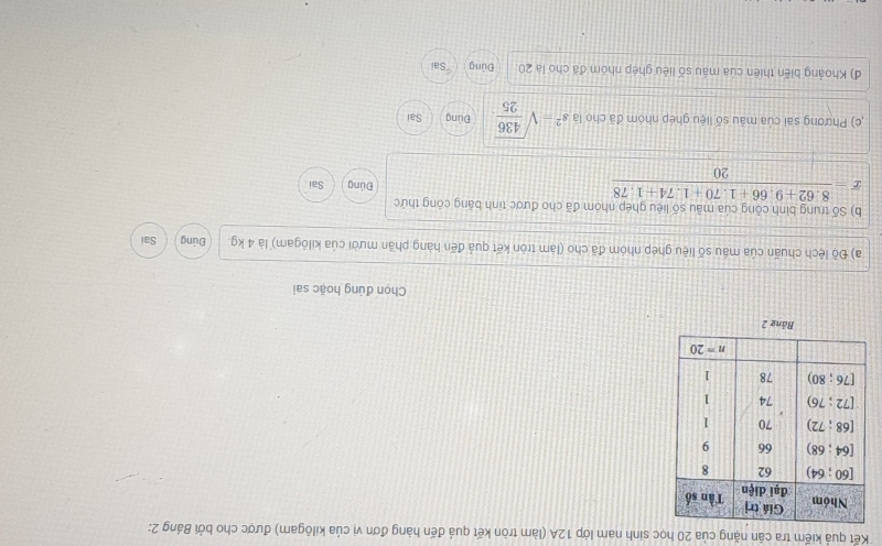Kết quả kiếm tra cân nặng của 20 học sinh nam lớp 12A (làm tròn kết quả đến hàng đơn vị của kilôgam) được cho bởi Bảng 2:
Bảng 2
Chọn đúng hoặc sai
a) Độ lệch chuấn của mầu số liệu ghép nhóm đã cho (làm tròn kết quả đến hàng phần mười của kilōgam) là 4 kg. Đúng Sai
b) Số trung bình công của mẫu số liệu ghép nhóm đã cho được tính băng công thức
overline x= (8.62+9.66+1.70+1.74+1.78)/20  Sai
Đúng
,c) Phương sai của mâu số liệu ghép nhóm đã cho là s^2=sqrt(frac 436)25 Đúng Sai
d) Khoảng biến thiên của máu số liêu ghép nhóm đã cho là 20 Đúng 'Sai