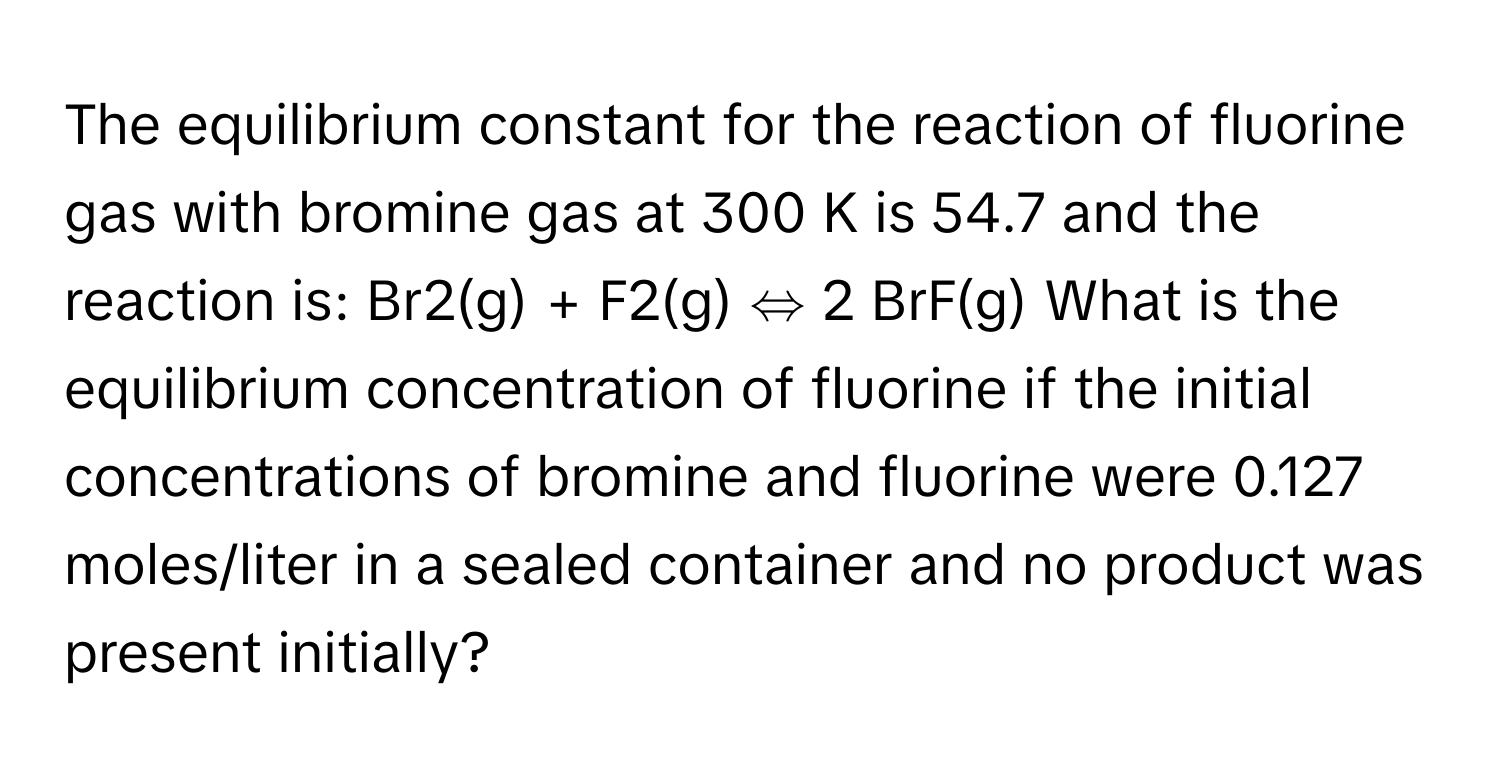 The equilibrium constant for the reaction of fluorine gas with bromine gas at 300 K is 54.7 and the reaction is: Br2(g) + F2(g) ⇔ 2 BrF(g) What is the equilibrium concentration of fluorine if the initial concentrations of bromine and fluorine were 0.127 moles/liter in a sealed container and no product was present initially?