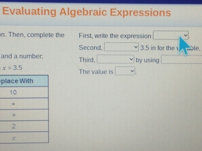 Evaluating Algebraic Expressions 
n. Then, complete the First, write the expression v. 
Second, □ 3.5 in for the able, 
and a number; by using □
Third, □
x=3.5
The value is □.
p