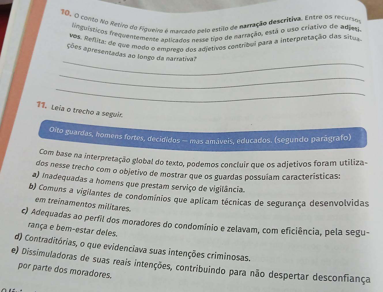 conto No Retiro do Figueiro é marcado pelo estilo de narração descritiva. Entre os recursos
linguísticos frequentemente aplicados nesse tipo de narração, está o uso criativo de adjeti-
vos. Reflita: de que modo o emprego dos adjetivos contribui para a interpretação das situa-
_
ções apresentadas ao longo da narrativa?
_
_
11. Leia o trecho a seguir.
Oito guardas, homens fortes, decididos — mas amáveis, educados. (segundo parágrafo)
Com base na interpretação global do texto, podemos concluir que os adjetivos foram utiliza-
dos nesse trecho com o objetivo de mostrar que os guardas possuíam características:
a) Inadequadas a homens que prestam serviço de vigilância.
b) Comuns a vigilantes de condomínios que aplicam técnicas de segurança desenvolvidas
em treinamentos militares.
c) Adequadas ao perfil dos moradores do condomínio e zelavam, com eficiência, pela segu-
rança e bem-estar deles.
d) Contraditórias, o que evidenciava suas intenções criminosas.
e) Dissimuladoras de suas reais intenções, contribuindo para não despertar desconfiança
por parte dos moradores.