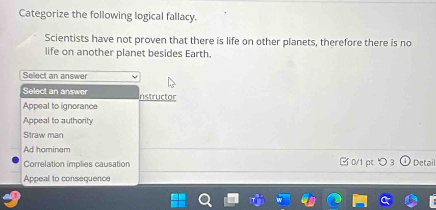 Categorize the following logical fallacy.
Scientists have not proven that there is life on other planets, therefore there is no
life on another planet besides Earth.
Select an answer
Select an answer nstructor
Appeal to ignorance
Appeal to authority
Straw man
Ad hominem
Correlation implies causation □ 0/1 pt つ3 Detail
Appeal to consequence