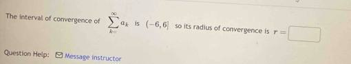 The interval of convergence of sumlimits _(k=)^(∈fty)a_k is (-6,6] so its radius of convergence is r=□
Question Help: Message instructor