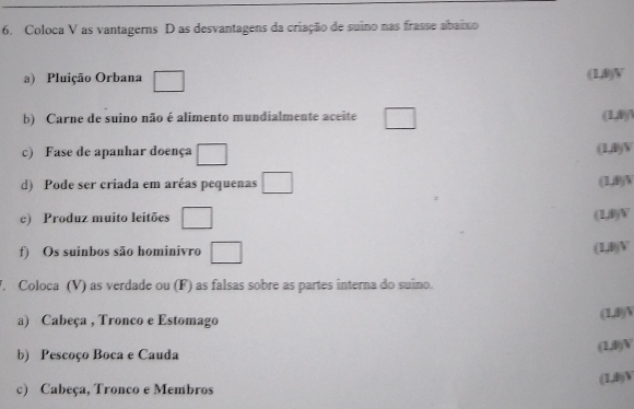 Coloca V as vantagerns D as desvantagens da criação de suino nas frasse abaixo 
a) Pluição Orbana □ (1,0) V 
b) Carne de suino não é alimento mundialmente aceite □ (1,0)  
c) Fase de apanhar doença □ (1,0) V 
d) Pode ser criada em aréas pequenas □ (1,0) V 
e) Produz muito leitões □ (1,B) V 
f) Os suinbos são hominivro □ (1,B)V 
V. Coloca (V) as verdade ou (F) as falsas sobre as partes interna do suino. 
a) Cabeça , Tronco e Estomago 
(1,B)N 
b) Pescoço Boca e Cauda 
(1,D)V 
(1,B)W 
c) Cabeça, Tronco e Membros