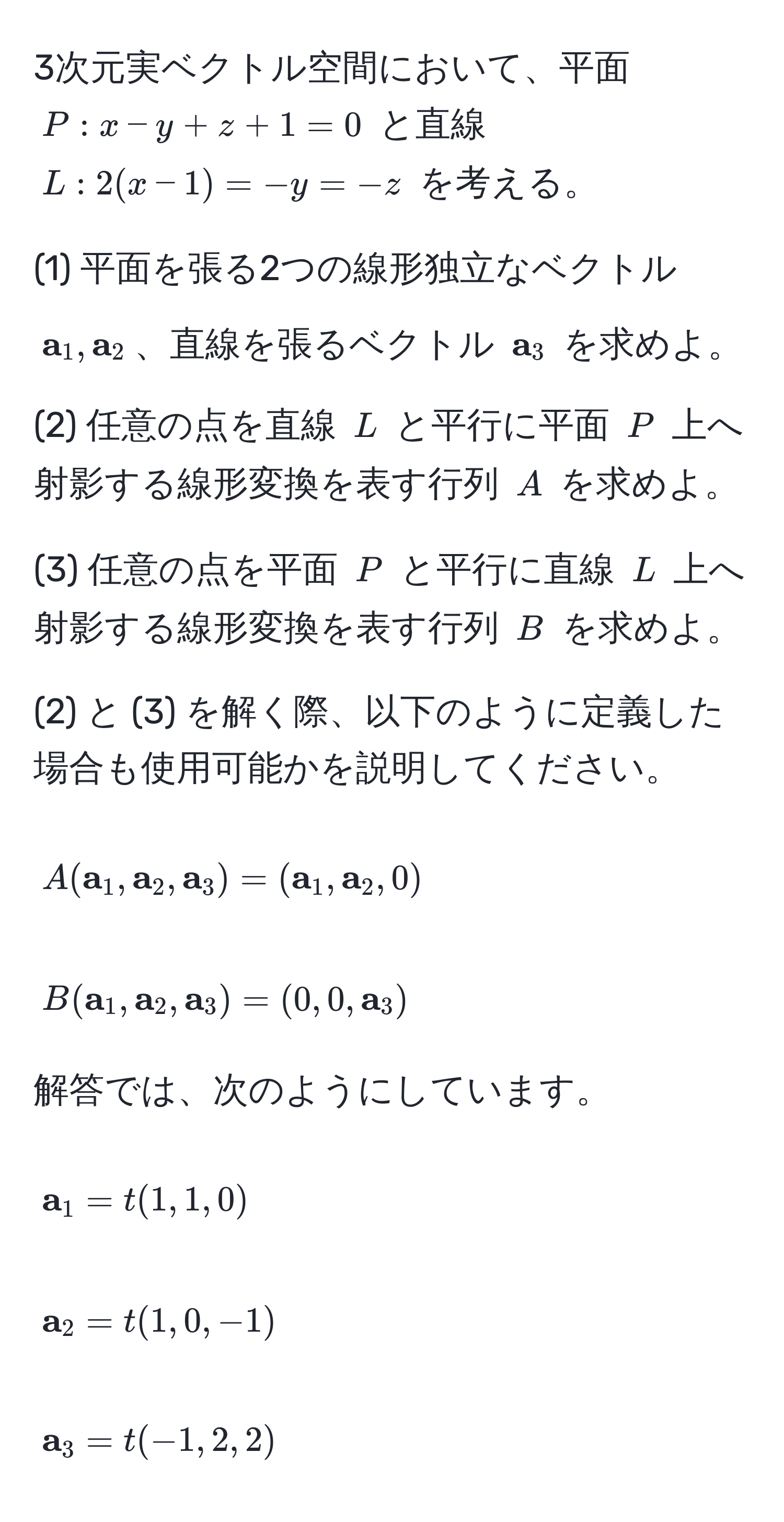 3次元実ベクトル空間において、平面 ( P: x - y + z + 1 = 0 ) と直線 ( L: 2(x - 1) = -y = -z ) を考える。

(1) 平面を張る2つの線形独立なベクトル (  a_1,  a_2 )、直線を張るベクトル (  a_3 ) を求めよ。

(2) 任意の点を直線 ( L ) と平行に平面 ( P ) 上へ射影する線形変換を表す行列 ( A ) を求めよ。

(3) 任意の点を平面 ( P ) と平行に直線 ( L ) 上へ射影する線形変換を表す行列 ( B ) を求めよ。

(2) と (3) を解く際、以下のように定義した場合も使用可能かを説明してください。

[
A( a_1,  a_2,  a_3) = ( a_1,  a_2, 0)
]
[
B( a_1,  a_2,  a_3) = (0, 0,  a_3)
]

解答では、次のようにしています。

[
 a_1 = t(1, 1, 0)
]
[
 a_2 = t(1, 0, -1)
]
[
 a_3 = t(-1, 2, 2)
]