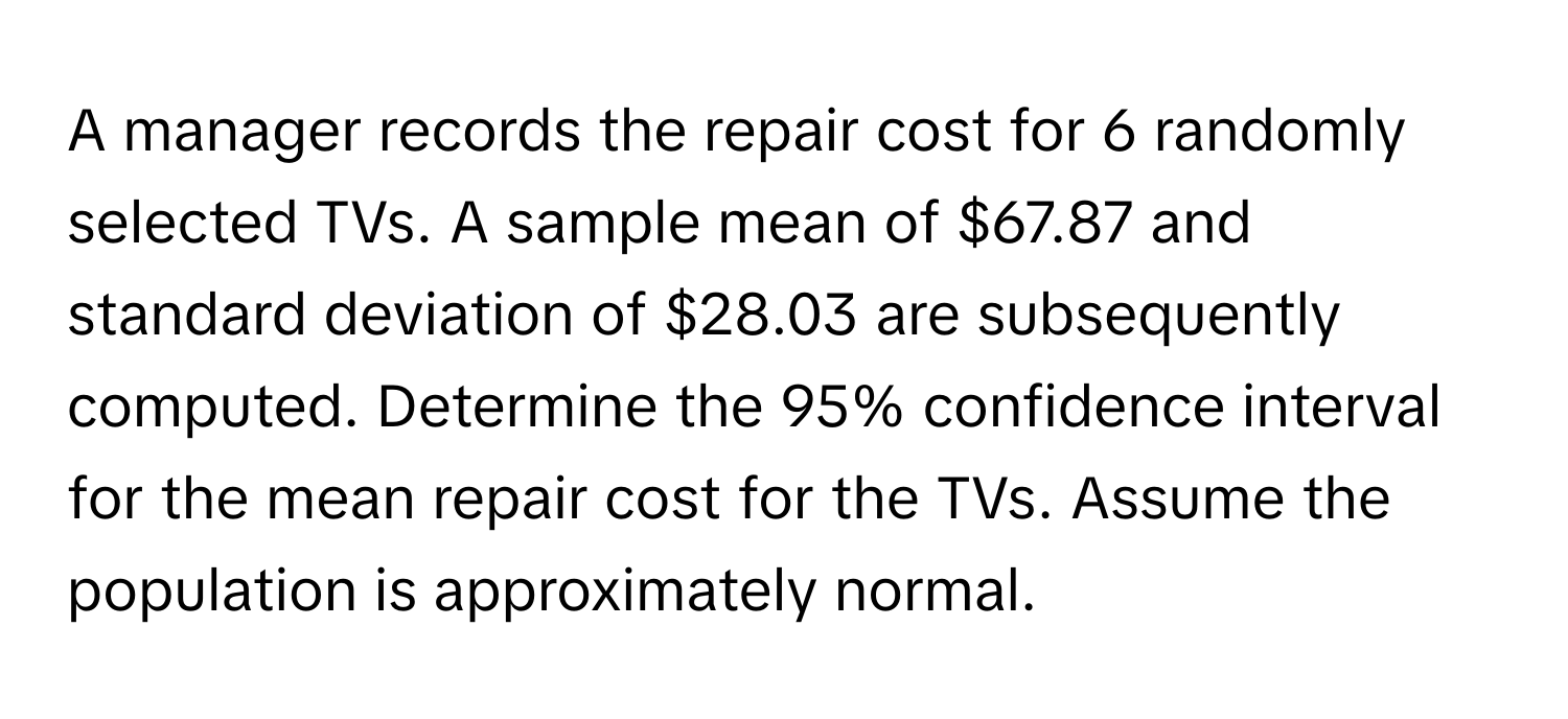 A manager records the repair cost for 6 randomly selected TVs. A sample mean of $67.87 and standard deviation of $28.03 are subsequently computed. Determine the 95% confidence interval for the mean repair cost for the TVs. Assume the population is approximately normal.