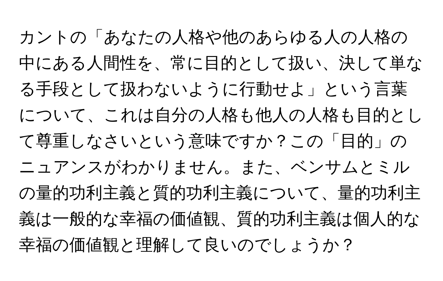 カントの「あなたの人格や他のあらゆる人の人格の中にある人間性を、常に目的として扱い、決して単なる手段として扱わないように行動せよ」という言葉について、これは自分の人格も他人の人格も目的として尊重しなさいという意味ですか？この「目的」のニュアンスがわかりません。また、ベンサムとミルの量的功利主義と質的功利主義について、量的功利主義は一般的な幸福の価値観、質的功利主義は個人的な幸福の価値観と理解して良いのでしょうか？