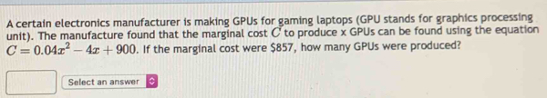 A certain electronics manufacturer is making GPUs for gaming laptops (GPU stands for graphics processing 
unit). The manufacture found that the marginal cost C to produce x GPUs can be found using the equation
C=0.04x^2-4x+900. If the marginal cost were $857, how many GPUs were produced? 
Select an answer