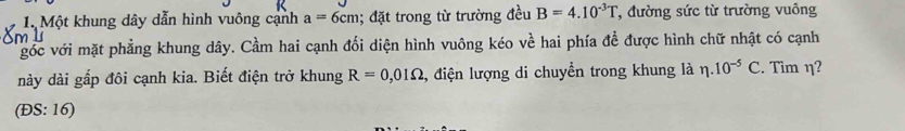 Một khung dây dẫn hình vuông cạnh a=6cm; đặt trong từ trường đều B=4.10^(-3)T , đường sức từ trường vuông
m l
góc với mặt phẳng khung dây. Cầm hai cạnh đối diện hình vuông kéo về hai phía đề được hình chữ nhật có cạnh
này dài gấp đôi cạnh kia. Biết điện trở khung R=0,01Omega , điện lượng di chuyển trong khung là eta .10^(-5)C. Tìm η?
(DS:16)