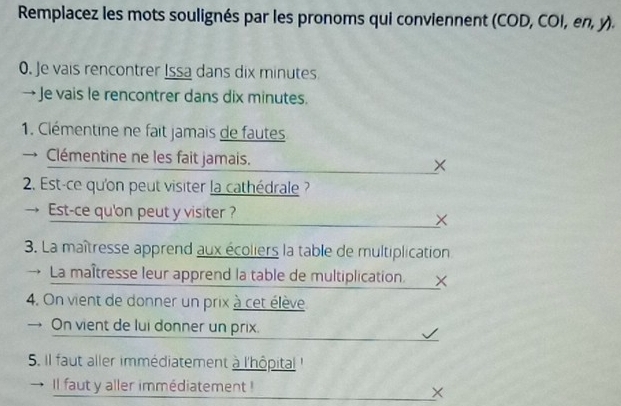 Remplacez les mots soulignés par les pronoms qui conviennent (COD, COI, en, y). 
0. Je vais rencontrer Issa dans dix minutes
→ Je vais le rencontrer dans dix minutes. 
1. Clémentine ne fait jamais de fautes 
→ Clémentine ne les fait jamais. × 
2. Est-ce qu'on peut visiter la cathédrale ? 
Est-ce qu'on peut y visiter ? 
× 
3. La maîtresse apprend aux écoliers la table de multiplication 
→ La maîtresse leur apprend la table de multiplication._ㄨ 
4. On vient de donner un prix à cet élève 
→ On vient de lui donner un prix. 
5. Il faut aller immédiatement à l'hôpital ' 
Il faut y aller immédiatement ! 
×