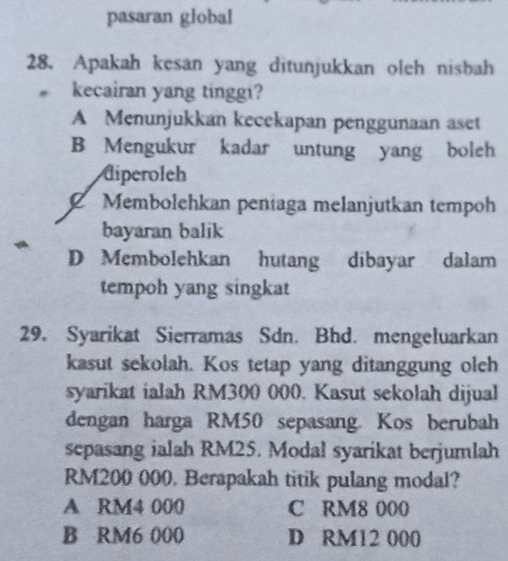 pasaran global
28. Apakah kesan yang ditunjukkan oleh nisbah
kecairan yang tinggi?
A Menunjukkan kecekapan penggunaan aset
B Mengukur kadar untung yang boleh
diperoleh
Membolehkan peníaga melanjutkan tempoh
bayaran balik
D Membolehkan hutang dibayar dalam
tempoh yang singkat
29. Syarikat Sierramas Sdn. Bhd. mengeluarkan
kasut sekolah. Kos tetap yang ditanggung oleh
syarikat ialah RM300 000. Kasut sekolah dijual
dengan harga RM50 sepasang. Kos berubah
sepasang ialah RM25. Modal syarikat berjumlah
RM200 000. Berapakah titik pulang modal?
A RM4 000 C RM8 000
B RM6 000 D RM12 000