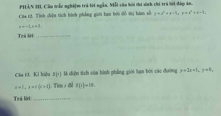 PHÀN III. Câu trắc nghiệm trã lời ngắn. Mỗi câu hồi thí sinh chỉ trã lời đáp án. 
Câu 12. Tính diện tích hình phẳng giới hạn bởi đồ thị hàm số y=x^2+x-1, y=x^4+x-1,
x=-1, x=1. 
Trã lời:_ 
Câu 13. Kí hiệu S(t) là diện tích của hình phẳng giới hạn bởi các đường y=2x+1, y=0,
x=1, x=t(t>1). Tìm / đề S(t)=10. 
Trã lời:_