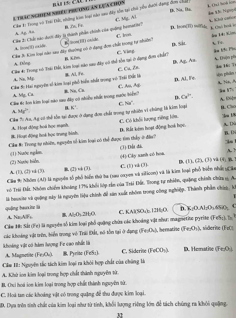 ài 15: các n
D. Na, Ba.
C. Mg, Al. 3. Oxi hoá ion
I. tRÁC NGHIỆM NHIÈU phươnG ÁN LựA chọn
Câu 1: Trong vỏ Trái Đất, những kim loại nào sau đây tồn tại chủ yếu dưới dạng đơn chat:
A. Khử catior
D. Iron(II) sulfide 3. Oxi hoá io
Cầu 2: Chất nào dưới đây là thành phần chính của quặng hematite? âu 13: Nguy
A. Ag, Au. B. Zn, Fe.
A. Iron(II) oxide. B. Iron(III) oxide. C. Iron.
âu 14: Kim
D. Sắt. A. Fe.
Câu 3: Kim loại nào sau đây thường có ở dạng đơn chất trong tự nhiên?
A. Đồng. B. Kẽm. C. Vàng.
D. Ag, Au. A. Điện ph
Câu 4: Trong vỏ Trái Đất, kim loại nào sau đây có thể tồn tại ở dạng đơn chất? âu 15: Phụ
A. Na, Mg. B. Al, Fe. C. Cu, Zn.
D. Al, Fe. iện phân 
Câu 5: Hai nguyên tố kim loại phổ biến nhất trong vỏ Trái Đất là âu 16: Tr
âu 17:
A. Mg, Ca. B. Na, Ca. C. Au, Ag.
Câu 6: Ion kim loại nào sau đây có nhiều nhất trong nước biển? A. Na, A
D. Ca^(2+).
A. Điện
C. Na
B. K^+ a B. Cho
A. Mg^(2+).
Câu 7: Au, Ag có thể tồn tại được ở dạng đơn chất trong tự nhiên vì chúng là kim loại
A. Hoạt động hoá học mạnh. C. Có khối lượng riêng lớn. lâu 18
B. Hoạt động hoá học trung bình. D. Rất kém hoạt động hoá học. A. Dù
Câu 8: Trong tự nhiên, nguyên tố kim loại có thể được tìm thấy ở đâu? B. Đi
Câu 1
(1) Nước ngầm. (3) Đất đá.
A. N
(2) Nước biển. (4) Cây xanh có hoa.
A. (1), (2) và (3). B. (2) và (3). C. (1) và (3). D. (1), (2), (3) và (4) B. 
Câu 9: Nhôm (Al) là nguyên tố phổ biến thứ ba (sau oxyen và silicon) và là kim loại phổ biến nhất tCâu
vỏ Trái Đất. Nhôm chiếm khoảng 17% khối lớp rắn của Trái Đất. Trong tự nhiên, quặng chính chứa  A.
là bauxite và quặng này là nguyên liệu chính để sản xuất nhôm trong công nghiệp. Thành phần chính  kh
F
quặng bauxite là
A. Na3A [F6
B. Al_2O_3.2H_2O. C. KAl(SO_4)_2.12H_2O. D. K_2O.Al_2O_3.6SiO_2. C
Câu 10: Sắt (Fe) là nguyên tố kim loại phổ quặng chứa các khoáng vật như: magnetite pyrite (FeS_2).. Tro h
các khoáng vật trên, biến trong vỏ Trái Đất, nó tồn tại ở dạng (Fe_3O_4) , hematite (Fe_2O_3) , siderite (FeC(
khoáng vật có hàm lượng Fe cao nhất là
A. Magnetite (Fe_3O_4). B. Pyrite (FeS_2). C. Siderite (FeCO_3). D. Hematite (Fe_2O_3).
Câu 11: Nguyên tắc tách kim loại ra khỏi hợp chất của chúng là
A. Khử ion kim loại trong hợp chất thành nguyên tử.
B. Oxi hoá ion kim loại trong hợp chất thành nguyên tử.
C. Hoà tan các khoáng vật có trong quặng để thu được kim loại.
D. Dựa trên tính chất của kim loại như từ tính, khối lượng riêng lớn để tách chúng ra khỏi quặng.
32