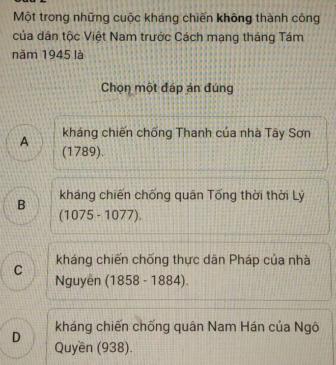 Một trong những cuộc kháng chiến không thành công
của dân tộc Việt Nam trước Cách mạng tháng Tám
năm 1945 là
Chọn một đáp án đúng
A kháng chiến chống Thanh của nhà Tây Sơn
(1789).
kháng chiến chống quân Tống thời thời Lý
B
(1075-1077).
kháng chiến chống thực dân Pháp của nhà
C
Nguyen (1858-1884).
kháng chiến chống quân Nam Hán của Ngô
D
Quyền (938).