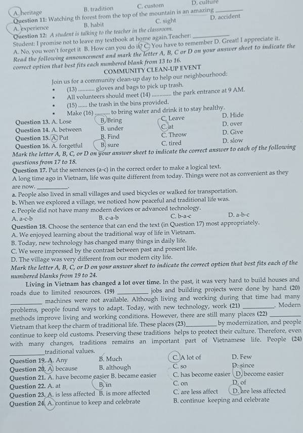 A. heritage B. tradition C. custom D. culture_
Question 11: Watching th forest from the top of the mountain is an amazing
A. experience B. habit C. sight D. accident
Question 12: A student is talking to the teacher in the classroom.
Student: I promise not to leave my textbook at home again.Teacher:_
A. No, you won't forget it B. How can you do it You have to remember D. Great! I appreciate it.
Read the following announcement and mark the letter A, B, C or D on your answer sheet to indicate the
correct option that best fits each numbered blank from 13 to 16.
COMMUNITY CLEAN-UP EVENT
Join us for a community clean-up day to help our neighbourhood:
(13) ............ gloves and bags to pick up trash.
All volunteers should meet (14)_ the park entrance at 9 AM.
(15) ...... the trash in the bins provided.
Make (16) ;;;;;;.. to bring water and drink it to stay healthy.
Question 13. A. Lose _B. Bring C. Leave D. Hide
Question 14. A. between B. under C. at D. over
Question 15. widehat A Put B. Find C. Throw D. Give
Question 16. A. forgetful B. sure C. tired D. slow
Mark the letter A, B, C, or D on your answer sheet to indicate the correct answer to each of the following
questions from 17 to 18.
Question 17. Put the sentences (a-c) in the correct order to make a logical text.
A long time ago in Vietnam, life was quite different from today. Things were not as convenient as they
_
are now. .
a. People also lived in small villages and used bicycles or walked for transportation.
b. When we explored a village, we noticed how peaceful and traditional life was.
c. People did not have many modern devices or advanced technology.
A. a-c-b c-a-b C. b-a-c D. a-b-c
B.
Question 18. Choose the sentence that can end the text (in Question 17) most appropriately.
A. We enjoyed learning about the traditional way of life in Vietnam.
B. Today, new technology has changed many things in daily life.
C. We were impressed by the contrast between past and present life.
D. The village was very different from our modern city life.
Mark the letter A, B, C, or D on your answer sheet to indicate the correct option that best fits each of the
numbered blanks from 19 to 24.
Living in Vietnam has changed a lot over time. In the past, it was very hard to build houses and
roads due to limited resources. (19) _jobs and building projects were done by hand (20)
_
machines were not available. Although living and working during that time had many
problems, people found ways to adapt. Today, with new technology, work (21) _. Modern
methods improve living and working conditions. However, there are still many places (22)_
Vietnam that keep the charm of traditional life. These places (23) _by modernization, and people
continue to keep old customs. Preserving these traditions helps to protect their culture. Therefore, even
with many changes, traditions remains an important part of Vietnamese life. People (24)
_
traditional values.
Question 19. A. Any B. Much C. A lot of D. Few
Question 20. A because B. although C. so D. since
Question 21. A. have become easier B. became easier C. has become easier D. become easier
Question 22. A. at B. in C. on D. of
Question 23. A. is less affected B. is more affected C. are less affect D. are less affected
Question 24. A. continue to keep and celebrate B. continue keeping and celebrate
