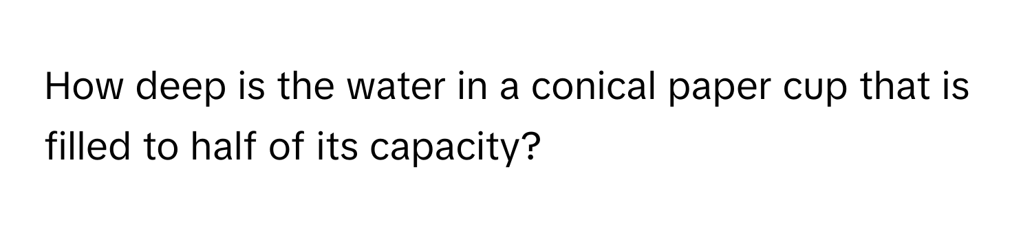 How deep is the water in a conical paper cup that is filled to half of its capacity?