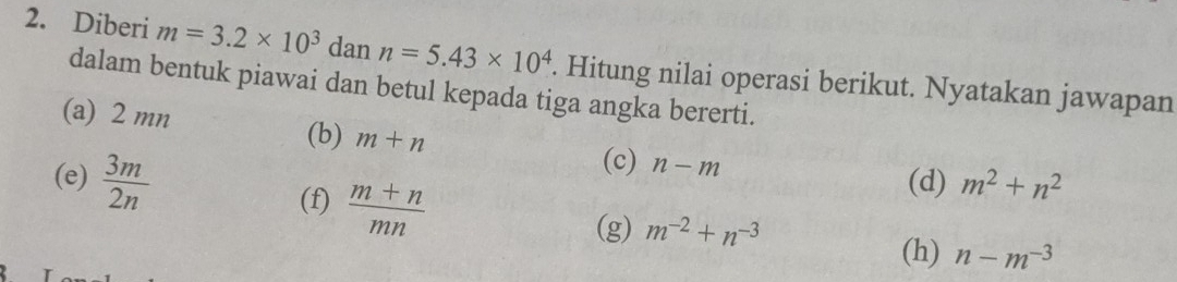 Diberi m=3.2* 10^3 dan n=5.43* 10^4. Hitung nilai operasi berikut. Nyatakan jawapan 
dalam bentuk piawai dan betul kepada tiga angka bererti. 
(a) 2 mn
(b) m+n (c) n-m
(e)  3m/2n  (d) m^2+n^2
(f)  (m+n)/mn 
(g) m^(-2)+n^(-3)
(h) n-m^(-3)