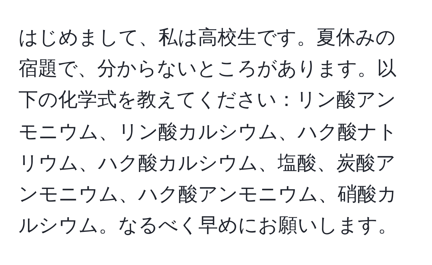 はじめまして、私は高校生です。夏休みの宿題で、分からないところがあります。以下の化学式を教えてください：リン酸アンモニウム、リン酸カルシウム、ハク酸ナトリウム、ハク酸カルシウム、塩酸、炭酸アンモニウム、ハク酸アンモニウム、硝酸カルシウム。なるべく早めにお願いします。