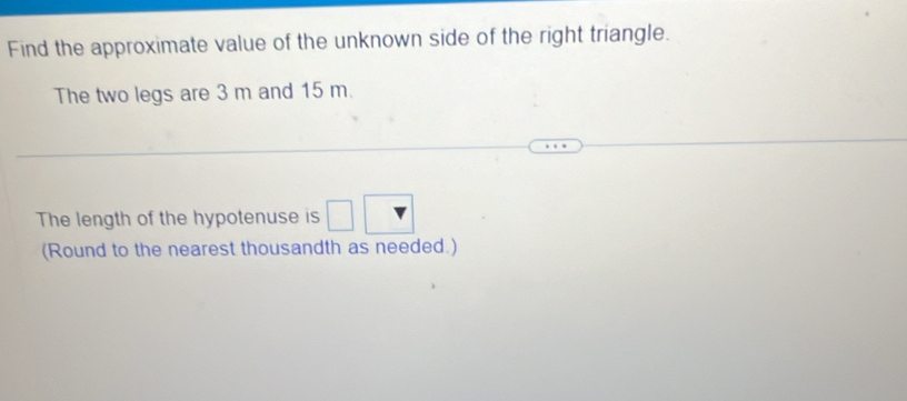 Find the approximate value of the unknown side of the right triangle. 
The two legs are 3 m and 15 m. 
The length of the hypotenuse is □ 
(Round to the nearest thousandth as needed.)