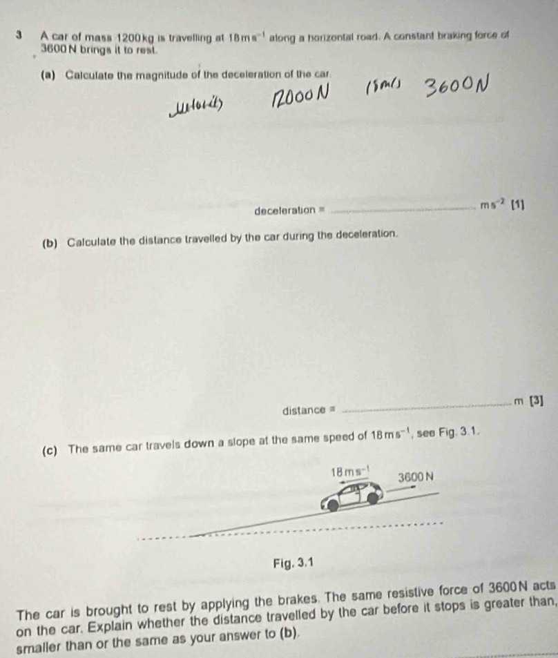 A car of mass 1200kg is travelling at 18ms^(-1) along a horizontal road. A constant braking force of
3600 N brings it to rest. 
(a) Calculate the magnitude of the deceleration of the car. 
deceleration = 
_ ms^(-2)[1] 
(b) Calculate the distance travelled by the car during the deceleration. 
distance = _ m [ 31 
(c) The same car travels down a slope at the same speed of 18ms^(-1) , see Fig. 3.1.
18ms^(-1) 3600 N
Fig. 3.1 
The car is brought to rest by applying the brakes. The same resistive force of 3600N acts 
on the car. Explain whether the distance travelled by the car before it stops is greater than, 
smaller than or the same as your answer to (b).