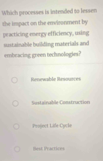 Which processes is intended to lessen
the impact on the environment by
practicing energy efficiency, using
sustainable building materials and
embracing green technologies?
Renewable Resources
Sustainable Construction
Project Life Cycle
Best Practices