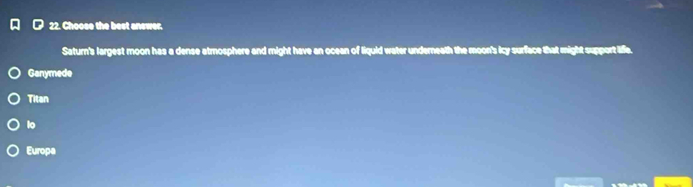 Choose the best answer.
Saturn's largest moon has a dense atmosphere and might have an ocean of liquid water underneath the moon's icy surface that might support life.
Ganymede
Titan
lo
Europa