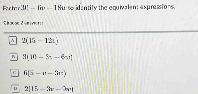 Factor 30-6v-18w to identify the equivalent expressions.
Choose 2 answers:
A 2(15-12v)
B 3(10-3v+6w)
C 6(5-v-3w)
D 2(15-3v-9w)