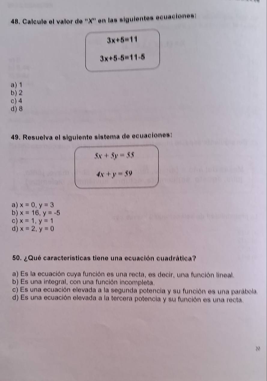 Calcule el valor de '' X '' en las siguientes ecuaciones:
3x+5=11
3x+5-5=11-5
a) 1
b) 2
c) 4
d) 8
49. Resuelva el siguiente sistema de ecuaciones:
5x+5y=55
4x+y=59
a) x=0, y=3
b) x=16, y=-5
c) x=1, y=1
d) x=2, y=0
50. ¿Qué características tiene una ecuación cuadrática?
a) Es la ecuación cuya función es una recta, es decir, una función lineal.
b) Es una integral, con una función incompleta.
c) Es una ecuación elevada a la segunda potencia y su función es una parábola.
d) Es una ecuación elevada a la tercera potencia y su función es una recta.
20