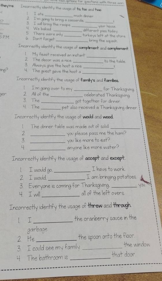 wo options for questions with three war 
they're. Incorrectly identify the usage of to, too and two 
l I ate _much dinner 
_ 
2. I'm going to bring a casserole. _1 
3. I will bring the recipe _your house. 
4 We baked _different pies today 
5 There were only turkeys left at the store 
PM 6. Don't forget __bring the squash. 
Incorrectly identify the usage of compliment and complement. 
1. My feast received an instant_ 
2. The decor was a nice _to the table 
3. Always give the host a nice _1 
ing? 4. The guest gave the host a_ 
Incorrectly identify the usage of family's and families. 
1. I'm going over to my _for Thanksgiving 
ger. 2 All of the _celebrated Thanksgiving 
3. The _got together for dinner 
4 The _pet also received a Thanksgiving dinner 
Incorrectly identify the usage of would and wood. 
1. The dinner table was made out of solid_ 
2 _you please pass me the ham? 
3. _you like more to eat? 
4 _anyone like more water? 
Incorrectly identify the usage of accept and except. 
l I would go, _I have to work. 
2. I would, _I am bringing potatoes. 
3. Everyone is coming for Thanksgiving. _ you. 
4. I will _all of the left overs 
Incorrectly identify the usage of threw and through. 
l I _the cranberry sauce in the 
garbage 
2 He _the spoon onto the floor. 
3. I could see my family _the window 
4. The bathroom is _that door.