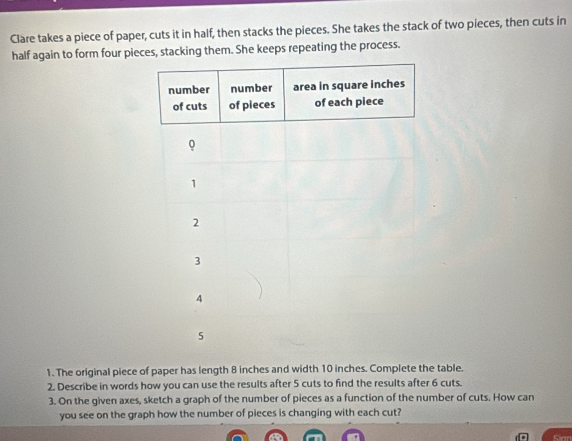 Clare takes a piece of paper, cuts it in half, then stacks the pieces. She takes the stack of two pieces, then cuts in 
half again to form four pieces, stacking them. She keeps repeating the process. 
1. The original piece of paper has length 8 inches and width 10 inches. Complete the table. 
2. Describe in words how you can use the results after 5 cuts to find the results after 6 cuts. 
3. On the given axes, sketch a graph of the number of pieces as a function of the number of cuts. How can 
you see on the graph how the number of pieces is changing with each cut? 
Sian