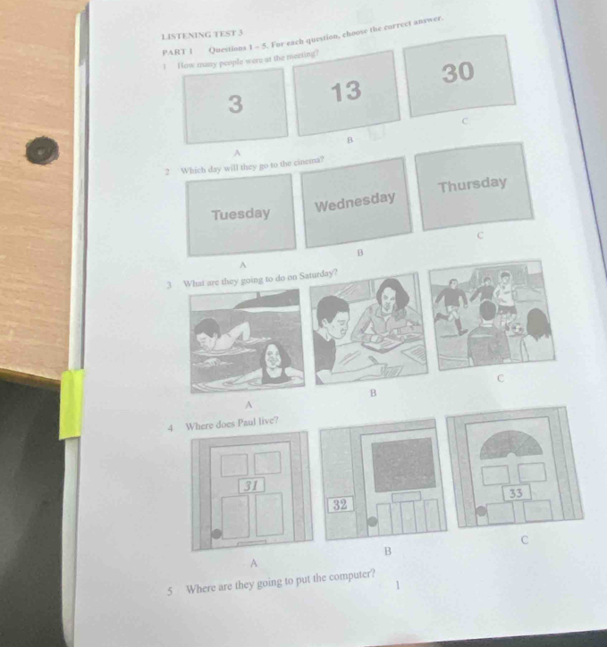 LISTENING TEST 3
PART I Questions 1 - 5. For each question, choose the correct answer.
1 How many people were at the meeting?
3 13 30
C
B
2 Which day will they go to the cinema? A
Tuesday
Wednesday Thursday
C
B
A
3 hat are they going to do on S
C
B
A
4 re does Paul live?
C
B
A
5 Where are they going to put the computer?
