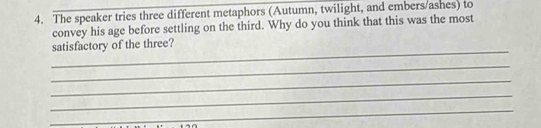 The speaker tries three different metaphors (Autumn, twilight, and embers/ashes) to 
convey his age before settling on the third. Why do you think that this was the most 
_ 
satisfactory of the three? 
_ 
_ 
_ 
_