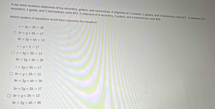 A toy store receives shipments of toy recorders, guitars, and harmonicas. A shipment of 1 recorder, 2 guitars, and 3 harmonicas costs $17. A shipment of 3
recorders, 1 guitar, and 2 harmonicas costs $12. A shipment of 8 recorders, 2 guitars, and 4 harmonicas costs $26.
Which system of equations would best represent the situation?
r+2g+3h=26
3r+g+2h=17
8r+2g+4h=12
r+g+h=17
r+3g+2h=12
8r+2g+4h=26
r+2g+3h=17
3r+g+2h=12
8r+2g+4h=26
3r+3g+2h=17
3r+g+2h=12
8r+2g+4h=26