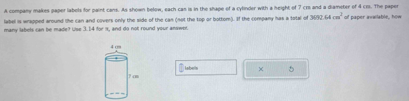 A company makes paper labels for paint cans. As shown below, each can is in the shape of a cylinder with a height of 7 cm and a diameter of 4 cm. The paper 
label is wrapped around the can and covers only the side of the can (not the top or bottom). If the company has a total of 3692.64cm^2 of paper available, how 
many labels can be made? Use 3.14 for π, and do not round your answer. 
labels × 5