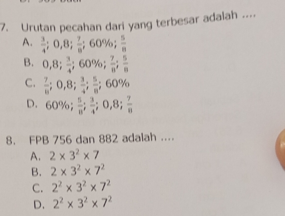 Urutan pecahan dari yang terbesar adalah ...
A.  3/4 ; 0,8;  7/8 ;;60% a .  5/8 
B. 0,8;  3/4 ; 60%;  7/8 ;;  5/8 
C.  7/8 ; 0,8;  3/4 ;  5/8 ; 60%
D. 60%;  5/8 ;  3/4 ; 0,8;  7/8 
8. FPB 756 dan 882 adalah ....
A. 2* 3^2* 7
B. 2* 3^2* 7^2
C. 2^2* 3^2* 7^2
D. 2^2* 3^2* 7^2