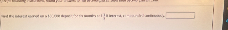 specific rounding instructions, round your answers to two decimal places, show both decimal places 
Find the interest earned on a $30,000 deposit for six months at 1 1/2 % interest, compounded continuously.