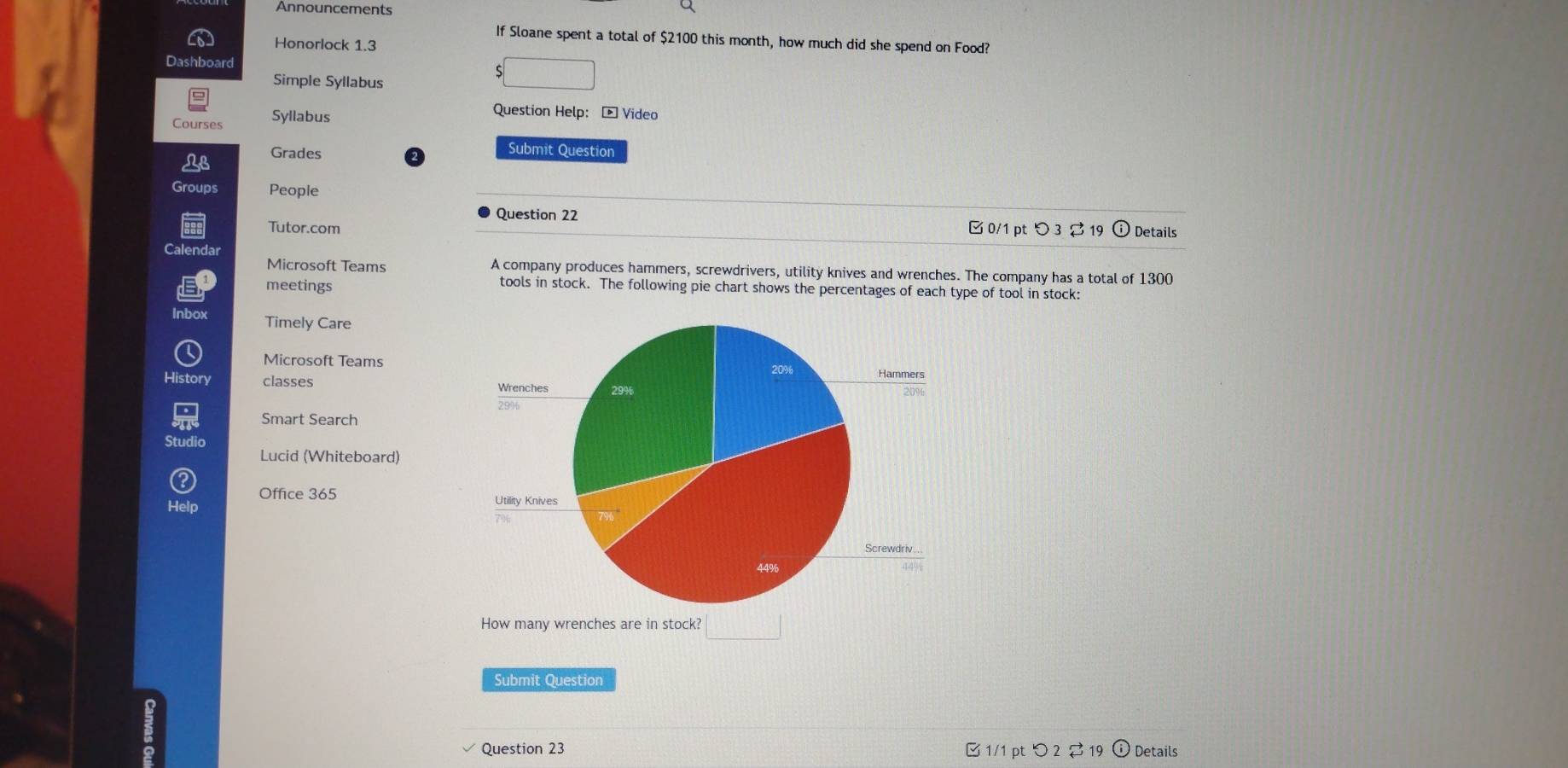 Announcements
If Sloane spent a total of $2100 this month, how much did she spend on Food?
Honorlock 1.3
Dashboard
Simple Syllabus
S
Courses Syllabus
Question Help： - Video
Grades Submit Question
Groups People
Question 22
Tutor.com  0/1 pt つ 3 $ 19 ⓘ Details
Calendar
Microsoft Teams A company produces hammers, screwdrivers, utility knives and wrenches. The company has a total of 1300
meetings
tools in stock. The following pie chart shows the percentages of each type of tool in stock:
Timely Care
Microsoft Teams
History classes 
Smart Search
Studio
Lucid (Whiteboard)
Office 365 
Help
How many wrenches are in stock?
Submit Question
Question 23 3 1/1 pt > 2 2 19 Details