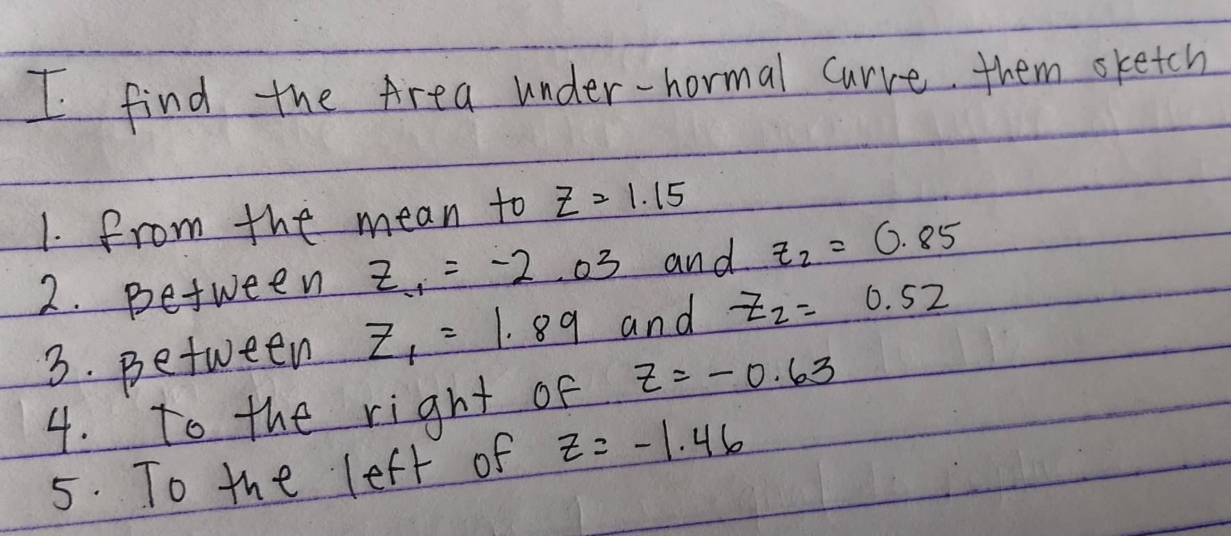 find the Area under-hormal curve them sketch 
1. from the mean to z=1.15
2. petween z_-1=-2.03 and z_2=0.85
3. petween z_1=1.89 and z_2=0.52
4. to the right of z=-0.63
5. To the left of z=-1.46