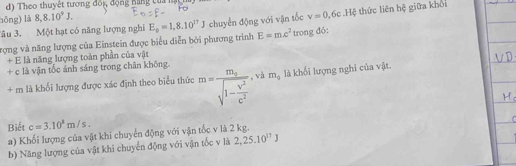 Theo thuyết tương đối, động năng của nạy 
hông) là 8, 8.10^9J. 
âu 3. Một hạt có năng lượng nghi E_0=1,8.10^(17)J chuyển động với vận tốc v=0,6 ốc.Hệ thức liên hệ giữa khối 
vợng và năng lượng của Einstein được biểu diễn bởi phương trình E=m.c^2 trong đó: 
+ E là năng lượng toàn phần của vật 
+ c là vận tốc ánh sáng trong chân không. 
+ m là khối lượng được xác định theo biểu thức m=frac m_osqrt(1-frac v^2)c^2 , và m_0 là khối lượng nghỉ của vật. 
Biết c=3.10^8m/s. 
a) Khối lượng của vật khi chuyển động với vận tốc v là 2 kg. 
b) Năng lượng của vật khi chuyển động với vận tốc v là 2, 25.10^(17)J