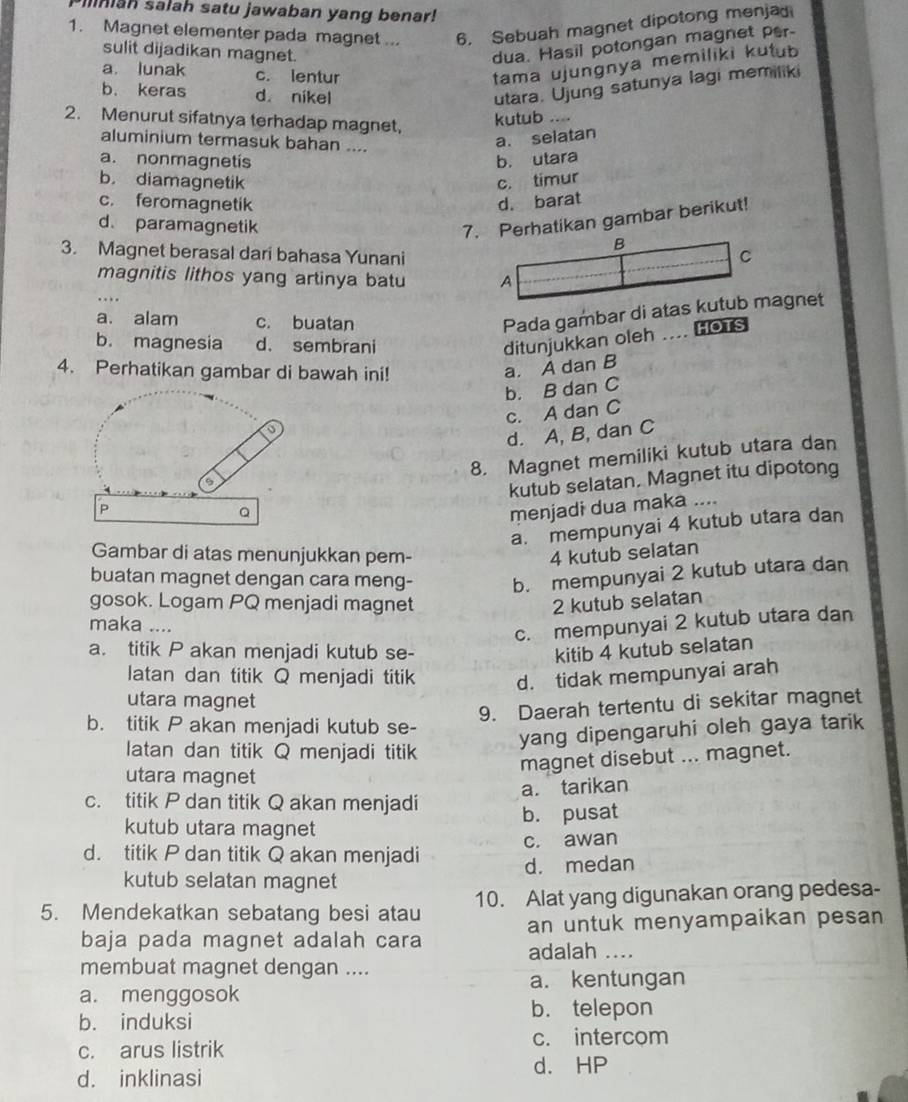 Iniah salah satu jawaban yang benar!
1. Magnet elementer pada magnet ... 6. Sebuah magnet dipotong menjad
sulit dijadikan magnet.
dua. Hasil potongan magnet per-
a. lunak c. lentur
tama ujungnya memiliki kutub
b. keras d. nikel
utara. Ujung satunya lagi memiliki
2. Menurut sifatnya terhadap magnet, kutub ....
aluminium termasuk bahan ....
a. selatan
a. nonmagnetís b. utara
b. diamagnetik c. timur
c. feromagnetik d. barat
d. paramagnetik
7. Perhatikan gambar berikut!
B
3. Magnet berasal dari bahasa Yunani C
magnitis lithos yang artinya batu A
..
a. alam c. buatan
Pada gambar di atas kutub magnet
b. magnesia d. sembrani ditunjukkan oleh . HOTS
4. Perhatikan gambar di bawah ini!
a. A dan B
b. B dan C
c. A dan C
a
d. A, B, dan C
8. Magnet memiliki kutub utara dan
9
P
Q kutub selatan. Magnet itu dipotong
menjadi dua maka ....
a. mempunyai 4 kutub utara dan
Gambar di atas menunjukkan pem- 4 kutub selatan
buatan magnet dengan cara meng- b. mempunyai 2 kutub utara dan
gosok. Logam PQ menjadi magnet 2 kutub selatan
maka ....
c. mempunyai 2 kutub utara dan
a. titik P akan menjadi kutub se- kitib 4 kutub selatan
latan dan titik Q menjadi titik d. tidak mempunyai arah
utara magnet
9. Daerah tertentu di sekitar magnet
b. titik P akan menjadi kutub se-
latan dan titik Q menjadi titik
yang dipengaruhi oleh gaya tarik
magnet disebut ... magnet.
utara magnet
a. tarikan
c. titik P dan titik Q akan menjadi
kutub utara magnet b. pusat
c. awan
d. titik P dan titik Q akan menjadi
kutub selatan magnet d. medan
5. Mendekatkan sebatang besi atau 10. Alat yang digunakan orang pedesa-
baja pada magnet adalah cara an untuk menyampaikan pesan
adalah ....
membuat magnet dengan ....
a. kentungan
a. menggosok
b. telepon
b. induksi
c. intercom
c. arus listrik
d. HP
d. inklinasi