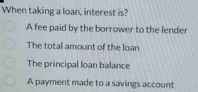 When taking a loan, interest is?
A fee paid by the borrower to the lender
The total amount of the loan
The principal loan balance
A payment made to a savings account