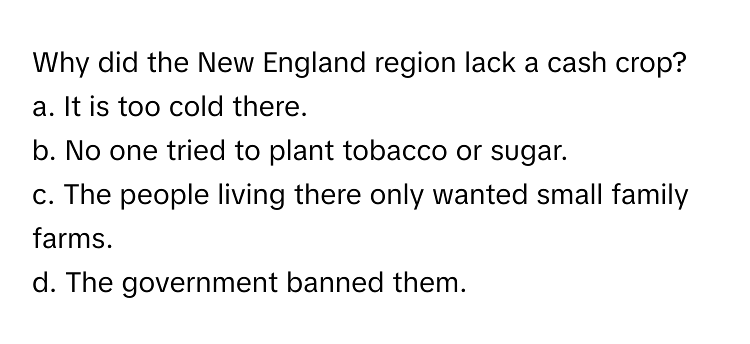 Why did the New England region lack a cash crop?
a. It is too cold there. 
b. No one tried to plant tobacco or sugar. 
c. The people living there only wanted small family farms. 
d. The government banned them.