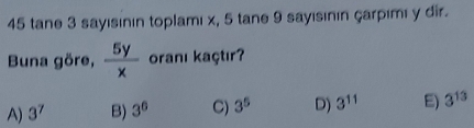 tane 3 sayısının toplamı x, 5 tane 9 sayısının çarpımı y dir.
Buna göre,  5y/x  oranı kaçtır?
A) 3^7 B) 3^6 C) 3^5 D) 3^(11) E) 3^(13)