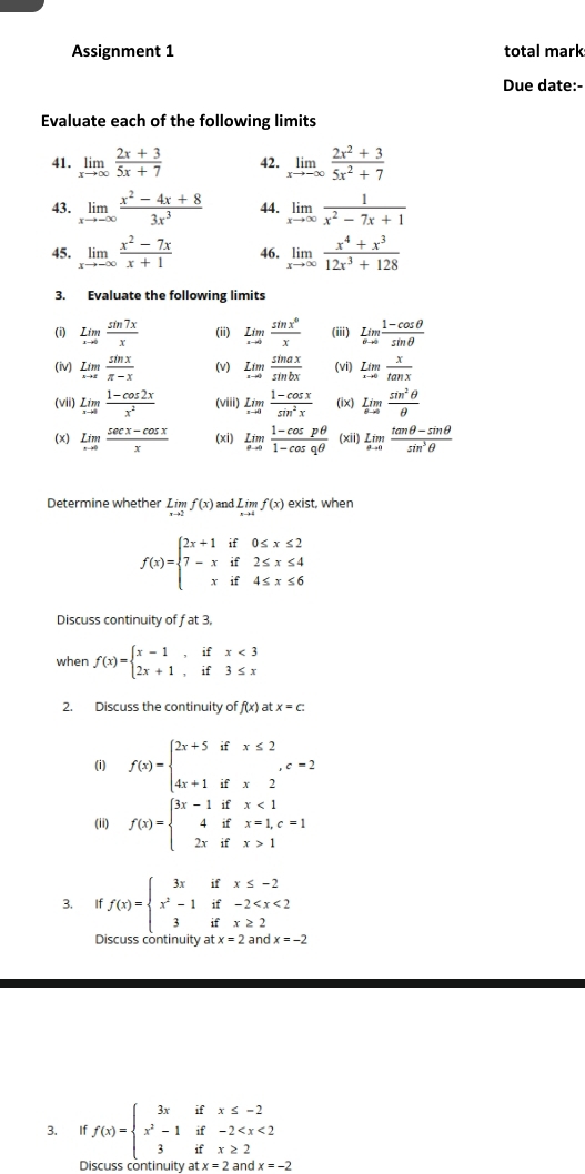 Assignment 1 total mark
Due date:-
Evaluate each of the following limits
41. limlimits _xto ∈fty  (2x+3)/5x+7  42. limlimits _xto -∈fty  (2x^2+3)/5x^2+7 
43. limlimits _xto -∈fty  (x^2-4x+8)/3x^3  44. limlimits _xto ∈fty  1/x^2-7x+1 
45. limlimits _xto -∈fty  (x^2-7x)/x+1  46. limlimits _xto ∈fty  (x^4+x^3)/12x^3+128 
3. Evaluate the following limits
(i) underset xto 0Lim sin 7x/x  (ii) lim _xto 0 sin x^0/x  (iii) underset sigma to 0lim  (1-cos θ )/sin θ  
(iv) lim _xto x sin x/π -x  (v) lim _...sin afrac sin bx sin ax/sin bx  (vi) underset xto 0Lim x/tan x 
(vii) limlimits _xto 0 (1-cos 2x)/x^2  (viii) underset xto 0Lim (1-cos x)/sin^2x  (ix) limlimits _θ to 0 sin^2θ /θ  
(x) limlimits _xto 0 (sec x-cos x)/x  (xi) limlimits _θ to 0 (1-cos pθ )/1-cos qθ   (xii) lim _θ to 0 (tan θ -sin θ )/sin^3θ  
Determine whether limlimits _xto 2f(x) and limlimits _xto 4f(x) exist, when
f(x)=beginarrayl 2x+1if0≤ x≤ 2 7-xif2≤ x≤ 4 xif4≤ x≤slant 6endarray.
Discuss continuity of fat3.
when f(x)=beginarrayl x-1,ifx<3 2x+1,if3≤ xendarray.
2. Discuss the continuity of f(x) at x=c.
(i) f(x)=beginarrayl 2x+5ifx≤ 2 4x+1ifx2endarray. ,c=2
(ii) f(x)=beginarrayl 3x-1ifx<1 4ifx=1,c=1 2xifx>1endarray.
3. If f(x)=beginarrayl 3xifx≤ -2 x^2-1if-2
Discuss continuity at x=2 and x=-2
3. If f(x)=beginarrayl 3xifx≤ -2 x^2-1if-2
Discuss continuity a atx=2andx=-2