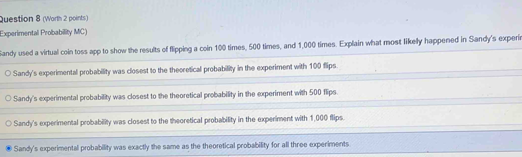 (Worth 2 points)
Experimental Probability MC)
Sandy used a virtual coin toss app to show the results of flipping a coin 100 times, 500 times, and 1,000 times. Explain what most likely happened in Sandy's experi
Sandy's experimental probability was closest to the theoretical probability in the experiment with 100 flips.
Sandy's experimental probability was closest to the theoretical probability in the experiment with 500 flips.
Sandy's experimental probability was closest to the theoretical probability in the experiment with 1,000 flips.
Sandy's experimental probability was exactly the same as the theoretical probability for all three experiments.