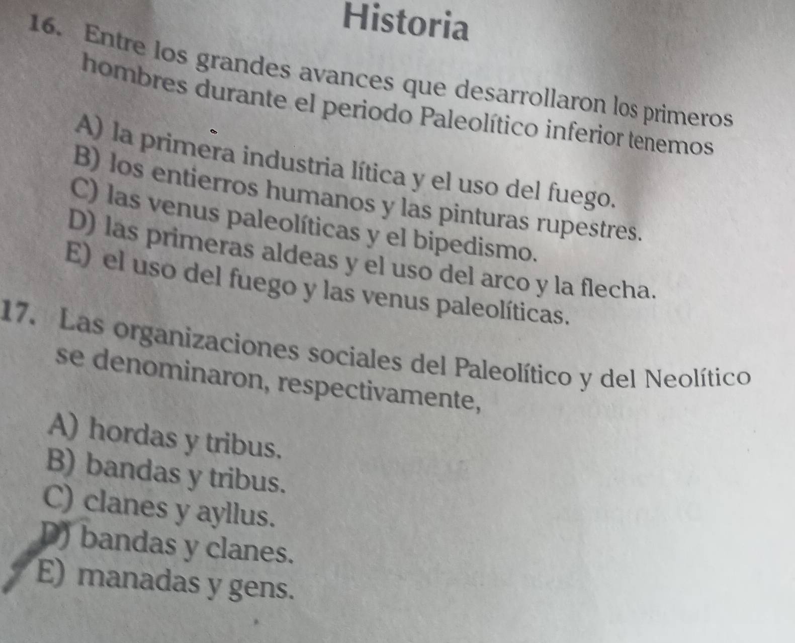 Historia
16. Entre los grandes avances que desarrollaron los primeros
hombres durante el periodo Paleolítico inferior tenemos
A) la primera industria lítica y el uso del fuego.
B) los entierros humanos y las pinturas rupestres.
C) las venus paleolíticas y el bipedismo.
D) las primeras aldeas y el uso del arco y la flecha.
E) el uso del fuego y las venus paleolíticas.
17. Las organizaciones sociales del Paleolítico y del Neolítico
se denominaron, respectivamente,
A) hordas y tribus.
B) bandas y tribus.
C) clanes y ayllus.
D) bandas y clanes.
E) manadas y gens.