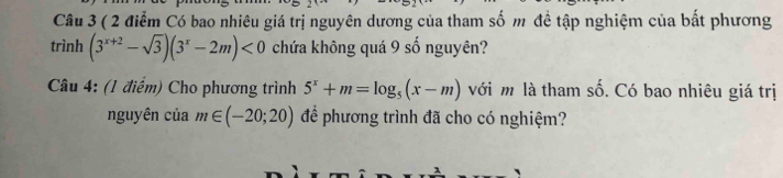 ( 2 điểm Có bao nhiêu giá trị nguyên dương của tham số m đề tập nghiệm của bất phương 
trình (3^(x+2)-sqrt(3))(3^x-2m)<0</tex> chứa không quá 9 số nguyên? 
Câu 4: (1 điểm) Cho phương trình 5^x+m=log _5(x-m) với m là tham số. Có bao nhiêu giá trị 
nguyên của m∈ (-20;20) để phương trình đã cho có nghiệm?