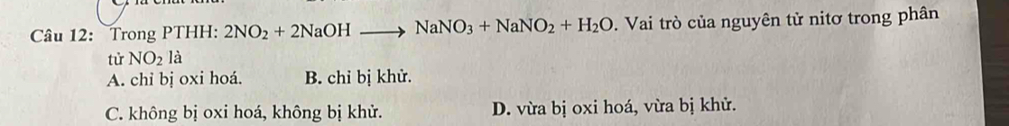 Trong PTHH: 2NO_2+2NaOHto NaNO_3+NaNO_2+H_2O. Vai trò của nguyên tử nitơ trong phân
từ NO_2la
A. chỉ bị oxi hoá. B. chỉ bị khử.
C. không bị oxi hoá, không bị khử. D. vừa bị oxi hoá, vừa bị khử.