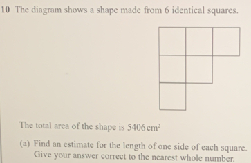 The diagram shows a shape made from 6 identical squares..
The total area of the shape is 5406cm^2
(a) Find an estimate for the length of one side of each square.
Give your answer correct to the nearest whole number.