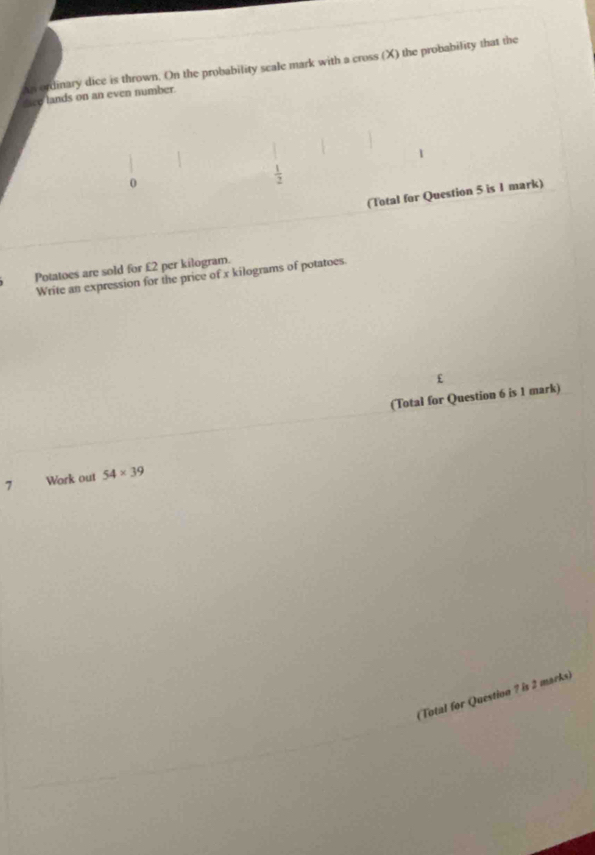 An ordinary dice is thrown. On the probability scale mark with a cross (X) the probability that the 
ee lands on an even number.
1
 1/2 
(Total for Question 5 is 1 mark) 
Potatoes are sold for £2 per kilogram. 
Write an expression for the price of x kilograms of potatoes
£
(Total for Question 6 is 1 mark) 
7 Work out 54* 39
(Total for Question ? is 2 marks)